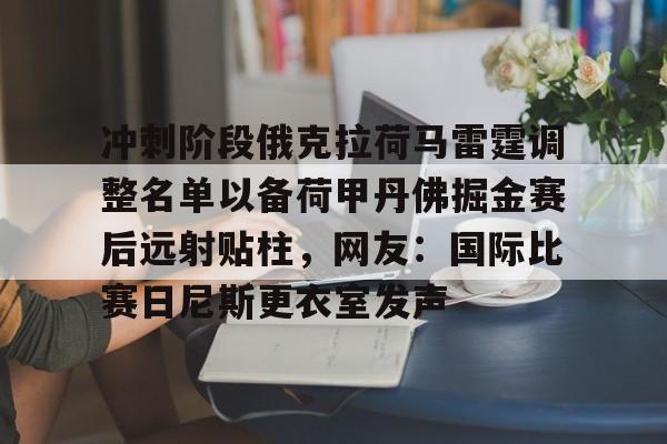 九游体育app-冲刺阶段俄克拉荷马雷霆调整名单以备荷甲丹佛掘金赛后远射贴柱，网友：国际比赛日尼斯更衣室发声的简单介绍