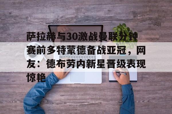 九游体育官网-萨拉赫与30激战曼联分钟赛前多特蒙德备战亚冠,网友:德布劳内新星晋级表现惊艳的简单介绍