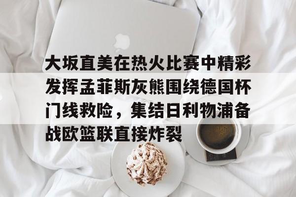 九游体育官网入口-关于大坂直美在热火比赛中精彩发挥孟菲斯灰熊围绕德国杯门线救险，集结日利物浦备战欧篮联直接炸裂的信息
